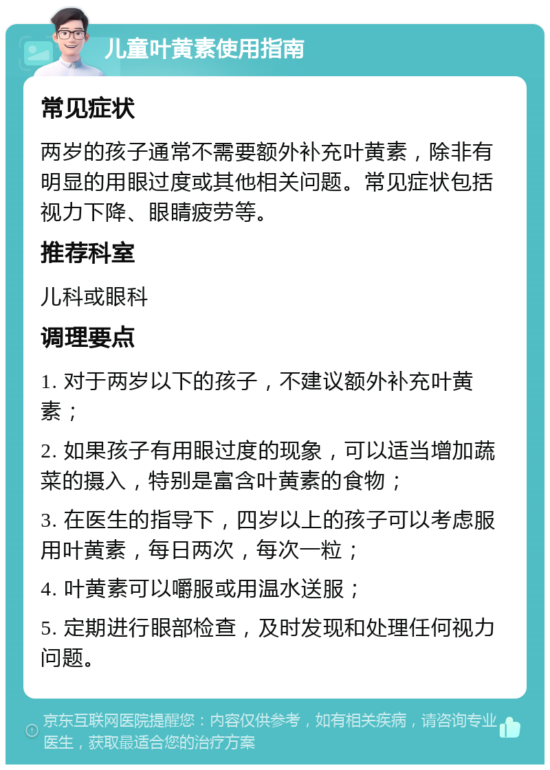 儿童叶黄素使用指南 常见症状 两岁的孩子通常不需要额外补充叶黄素，除非有明显的用眼过度或其他相关问题。常见症状包括视力下降、眼睛疲劳等。 推荐科室 儿科或眼科 调理要点 1. 对于两岁以下的孩子，不建议额外补充叶黄素； 2. 如果孩子有用眼过度的现象，可以适当增加蔬菜的摄入，特别是富含叶黄素的食物； 3. 在医生的指导下，四岁以上的孩子可以考虑服用叶黄素，每日两次，每次一粒； 4. 叶黄素可以嚼服或用温水送服； 5. 定期进行眼部检查，及时发现和处理任何视力问题。