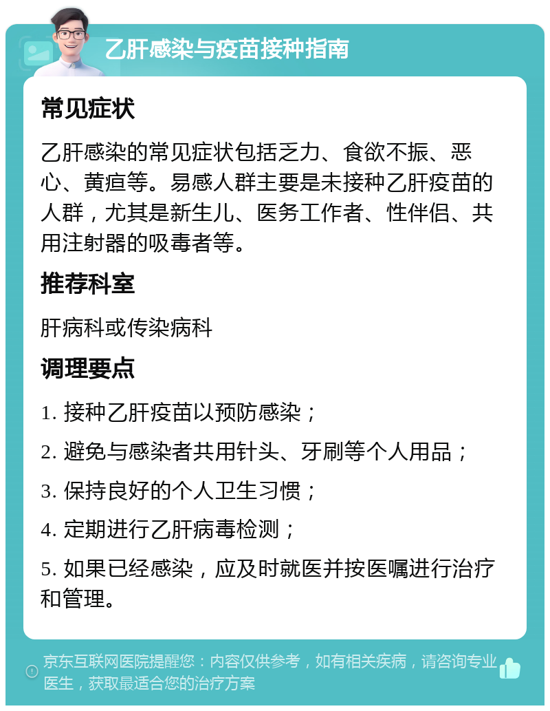 乙肝感染与疫苗接种指南 常见症状 乙肝感染的常见症状包括乏力、食欲不振、恶心、黄疸等。易感人群主要是未接种乙肝疫苗的人群，尤其是新生儿、医务工作者、性伴侣、共用注射器的吸毒者等。 推荐科室 肝病科或传染病科 调理要点 1. 接种乙肝疫苗以预防感染； 2. 避免与感染者共用针头、牙刷等个人用品； 3. 保持良好的个人卫生习惯； 4. 定期进行乙肝病毒检测； 5. 如果已经感染，应及时就医并按医嘱进行治疗和管理。