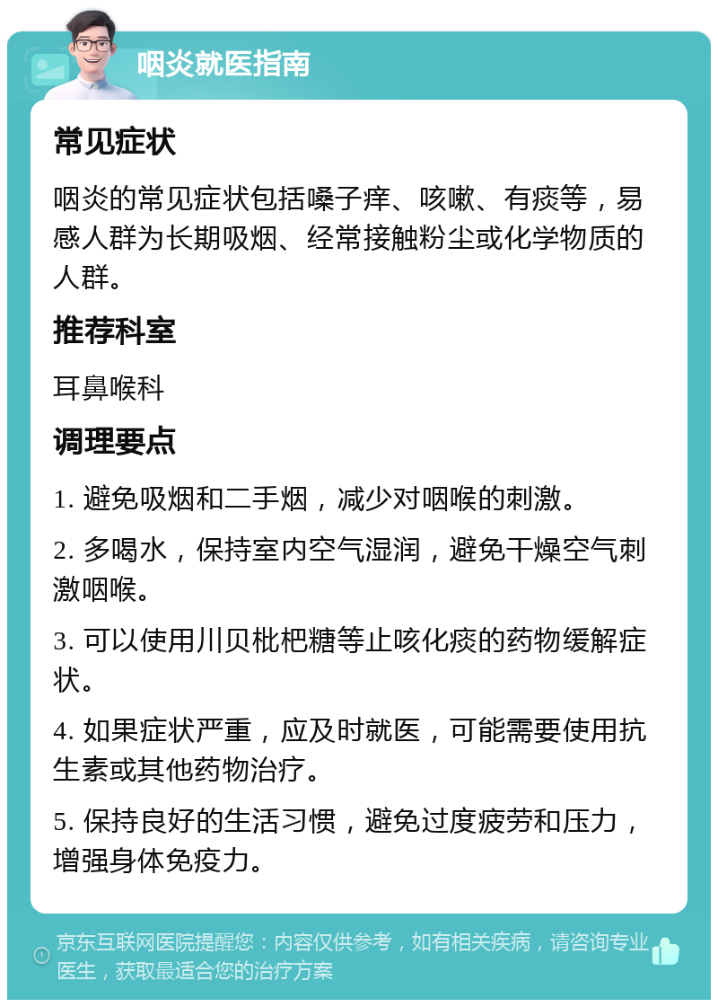 咽炎就医指南 常见症状 咽炎的常见症状包括嗓子痒、咳嗽、有痰等，易感人群为长期吸烟、经常接触粉尘或化学物质的人群。 推荐科室 耳鼻喉科 调理要点 1. 避免吸烟和二手烟，减少对咽喉的刺激。 2. 多喝水，保持室内空气湿润，避免干燥空气刺激咽喉。 3. 可以使用川贝枇杷糖等止咳化痰的药物缓解症状。 4. 如果症状严重，应及时就医，可能需要使用抗生素或其他药物治疗。 5. 保持良好的生活习惯，避免过度疲劳和压力，增强身体免疫力。