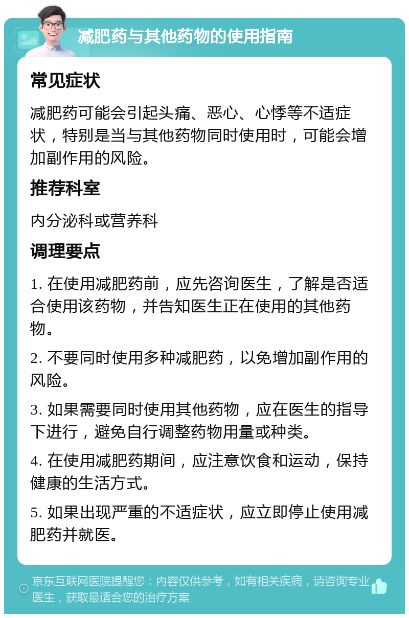 减肥药与其他药物的使用指南 常见症状 减肥药可能会引起头痛、恶心、心悸等不适症状，特别是当与其他药物同时使用时，可能会增加副作用的风险。 推荐科室 内分泌科或营养科 调理要点 1. 在使用减肥药前，应先咨询医生，了解是否适合使用该药物，并告知医生正在使用的其他药物。 2. 不要同时使用多种减肥药，以免增加副作用的风险。 3. 如果需要同时使用其他药物，应在医生的指导下进行，避免自行调整药物用量或种类。 4. 在使用减肥药期间，应注意饮食和运动，保持健康的生活方式。 5. 如果出现严重的不适症状，应立即停止使用减肥药并就医。