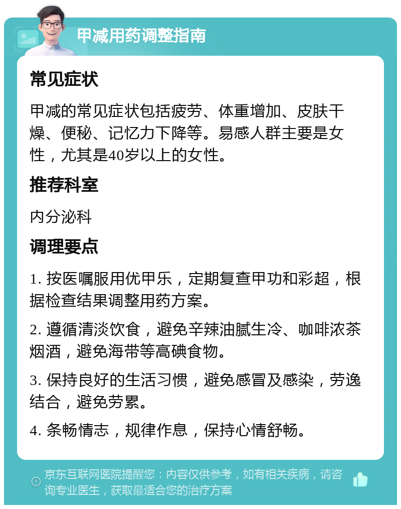 甲减用药调整指南 常见症状 甲减的常见症状包括疲劳、体重增加、皮肤干燥、便秘、记忆力下降等。易感人群主要是女性，尤其是40岁以上的女性。 推荐科室 内分泌科 调理要点 1. 按医嘱服用优甲乐，定期复查甲功和彩超，根据检查结果调整用药方案。 2. 遵循清淡饮食，避免辛辣油腻生冷、咖啡浓茶烟酒，避免海带等高碘食物。 3. 保持良好的生活习惯，避免感冒及感染，劳逸结合，避免劳累。 4. 条畅情志，规律作息，保持心情舒畅。