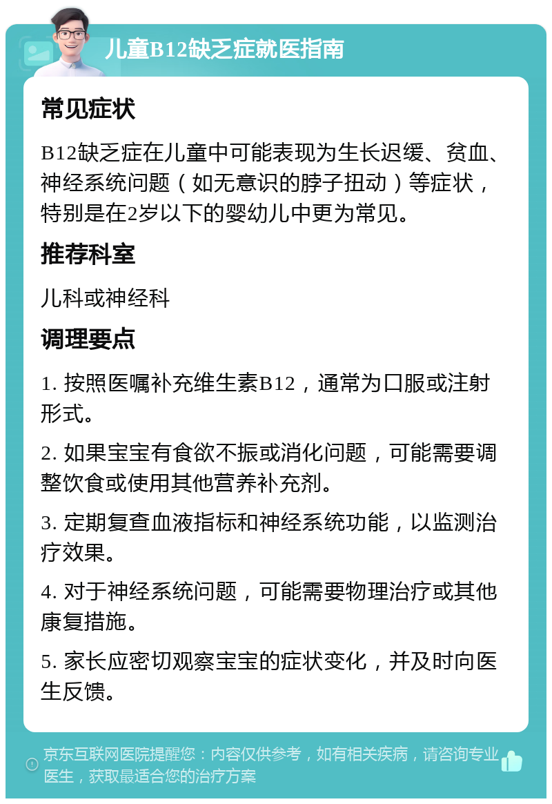 儿童B12缺乏症就医指南 常见症状 B12缺乏症在儿童中可能表现为生长迟缓、贫血、神经系统问题（如无意识的脖子扭动）等症状，特别是在2岁以下的婴幼儿中更为常见。 推荐科室 儿科或神经科 调理要点 1. 按照医嘱补充维生素B12，通常为口服或注射形式。 2. 如果宝宝有食欲不振或消化问题，可能需要调整饮食或使用其他营养补充剂。 3. 定期复查血液指标和神经系统功能，以监测治疗效果。 4. 对于神经系统问题，可能需要物理治疗或其他康复措施。 5. 家长应密切观察宝宝的症状变化，并及时向医生反馈。