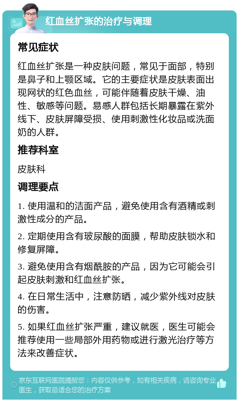 红血丝扩张的治疗与调理 常见症状 红血丝扩张是一种皮肤问题，常见于面部，特别是鼻子和上颚区域。它的主要症状是皮肤表面出现网状的红色血丝，可能伴随着皮肤干燥、油性、敏感等问题。易感人群包括长期暴露在紫外线下、皮肤屏障受损、使用刺激性化妆品或洗面奶的人群。 推荐科室 皮肤科 调理要点 1. 使用温和的洁面产品，避免使用含有酒精或刺激性成分的产品。 2. 定期使用含有玻尿酸的面膜，帮助皮肤锁水和修复屏障。 3. 避免使用含有烟酰胺的产品，因为它可能会引起皮肤刺激和红血丝扩张。 4. 在日常生活中，注意防晒，减少紫外线对皮肤的伤害。 5. 如果红血丝扩张严重，建议就医，医生可能会推荐使用一些局部外用药物或进行激光治疗等方法来改善症状。