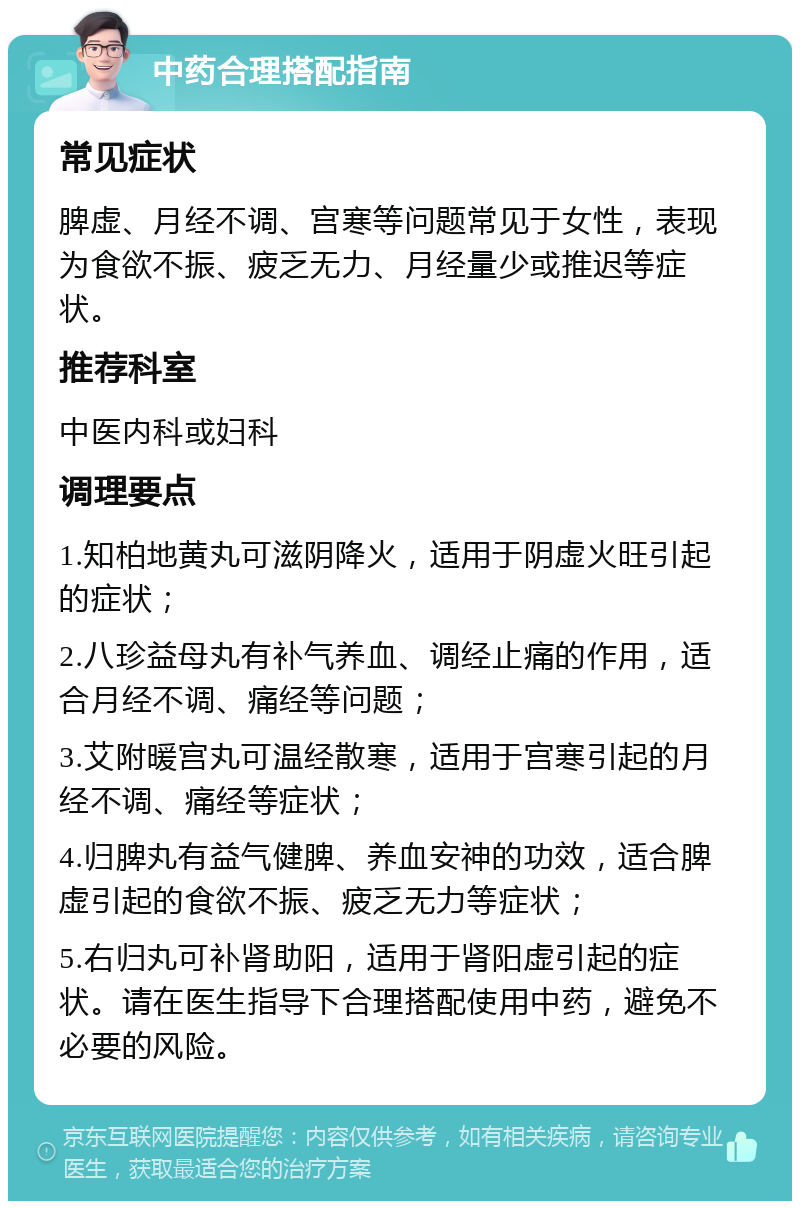 中药合理搭配指南 常见症状 脾虚、月经不调、宫寒等问题常见于女性，表现为食欲不振、疲乏无力、月经量少或推迟等症状。 推荐科室 中医内科或妇科 调理要点 1.知柏地黄丸可滋阴降火，适用于阴虚火旺引起的症状； 2.八珍益母丸有补气养血、调经止痛的作用，适合月经不调、痛经等问题； 3.艾附暖宫丸可温经散寒，适用于宫寒引起的月经不调、痛经等症状； 4.归脾丸有益气健脾、养血安神的功效，适合脾虚引起的食欲不振、疲乏无力等症状； 5.右归丸可补肾助阳，适用于肾阳虚引起的症状。请在医生指导下合理搭配使用中药，避免不必要的风险。