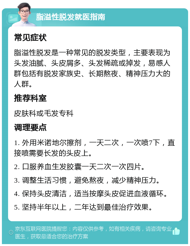 脂溢性脱发就医指南 常见症状 脂溢性脱发是一种常见的脱发类型，主要表现为头发油腻、头皮屑多、头发稀疏或掉发，易感人群包括有脱发家族史、长期熬夜、精神压力大的人群。 推荐科室 皮肤科或毛发专科 调理要点 1. 外用米诺地尔擦剂，一天二次，一次喷7下，直接喷需要长发的头皮上。 2. 口服养血生发胶囊一天二次一次四片。 3. 调整生活习惯，避免熬夜，减少精神压力。 4. 保持头皮清洁，适当按摩头皮促进血液循环。 5. 坚持半年以上，二年达到最佳治疗效果。