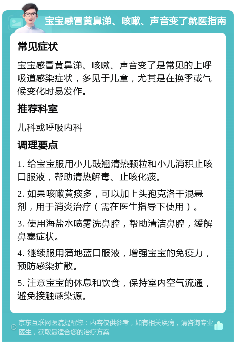 宝宝感冒黄鼻涕、咳嗽、声音变了就医指南 常见症状 宝宝感冒黄鼻涕、咳嗽、声音变了是常见的上呼吸道感染症状，多见于儿童，尤其是在换季或气候变化时易发作。 推荐科室 儿科或呼吸内科 调理要点 1. 给宝宝服用小儿豉翘清热颗粒和小儿消积止咳口服液，帮助清热解毒、止咳化痰。 2. 如果咳嗽黄痰多，可以加上头孢克洛干混悬剂，用于消炎治疗（需在医生指导下使用）。 3. 使用海盐水喷雾洗鼻腔，帮助清洁鼻腔，缓解鼻塞症状。 4. 继续服用蒲地蓝口服液，增强宝宝的免疫力，预防感染扩散。 5. 注意宝宝的休息和饮食，保持室内空气流通，避免接触感染源。