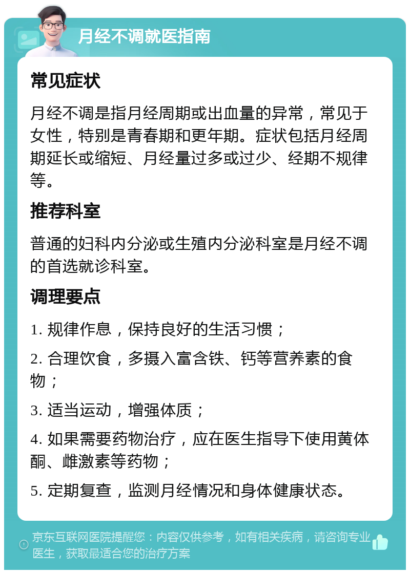 月经不调就医指南 常见症状 月经不调是指月经周期或出血量的异常，常见于女性，特别是青春期和更年期。症状包括月经周期延长或缩短、月经量过多或过少、经期不规律等。 推荐科室 普通的妇科内分泌或生殖内分泌科室是月经不调的首选就诊科室。 调理要点 1. 规律作息，保持良好的生活习惯； 2. 合理饮食，多摄入富含铁、钙等营养素的食物； 3. 适当运动，增强体质； 4. 如果需要药物治疗，应在医生指导下使用黄体酮、雌激素等药物； 5. 定期复查，监测月经情况和身体健康状态。