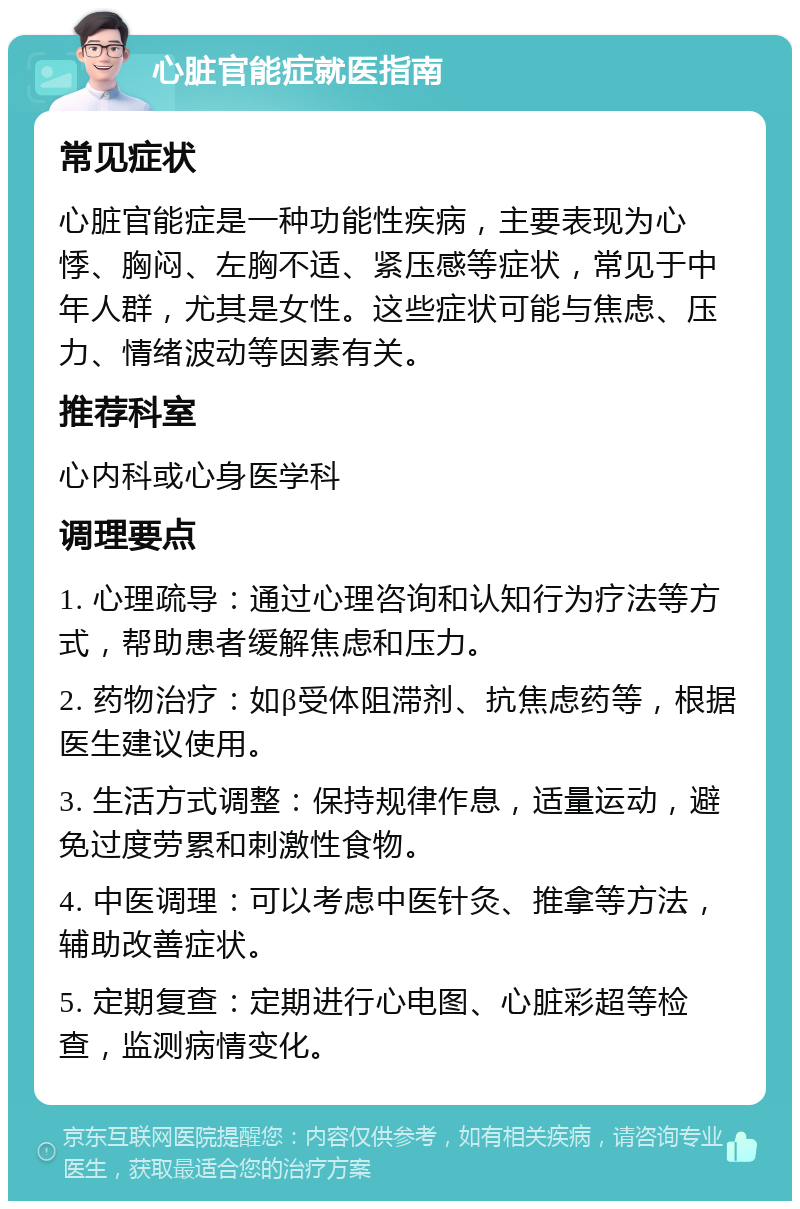 心脏官能症就医指南 常见症状 心脏官能症是一种功能性疾病，主要表现为心悸、胸闷、左胸不适、紧压感等症状，常见于中年人群，尤其是女性。这些症状可能与焦虑、压力、情绪波动等因素有关。 推荐科室 心内科或心身医学科 调理要点 1. 心理疏导：通过心理咨询和认知行为疗法等方式，帮助患者缓解焦虑和压力。 2. 药物治疗：如β受体阻滞剂、抗焦虑药等，根据医生建议使用。 3. 生活方式调整：保持规律作息，适量运动，避免过度劳累和刺激性食物。 4. 中医调理：可以考虑中医针灸、推拿等方法，辅助改善症状。 5. 定期复查：定期进行心电图、心脏彩超等检查，监测病情变化。