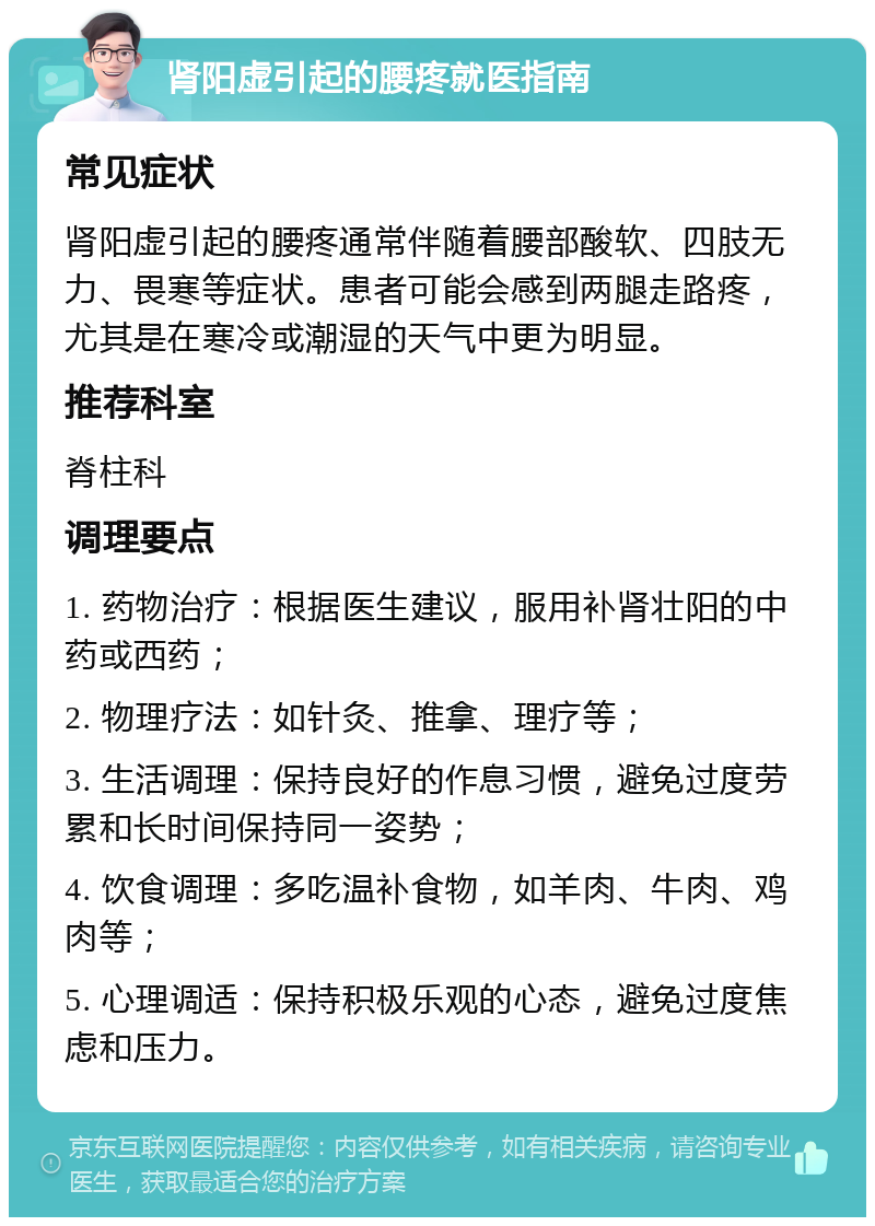 肾阳虚引起的腰疼就医指南 常见症状 肾阳虚引起的腰疼通常伴随着腰部酸软、四肢无力、畏寒等症状。患者可能会感到两腿走路疼，尤其是在寒冷或潮湿的天气中更为明显。 推荐科室 脊柱科 调理要点 1. 药物治疗：根据医生建议，服用补肾壮阳的中药或西药； 2. 物理疗法：如针灸、推拿、理疗等； 3. 生活调理：保持良好的作息习惯，避免过度劳累和长时间保持同一姿势； 4. 饮食调理：多吃温补食物，如羊肉、牛肉、鸡肉等； 5. 心理调适：保持积极乐观的心态，避免过度焦虑和压力。