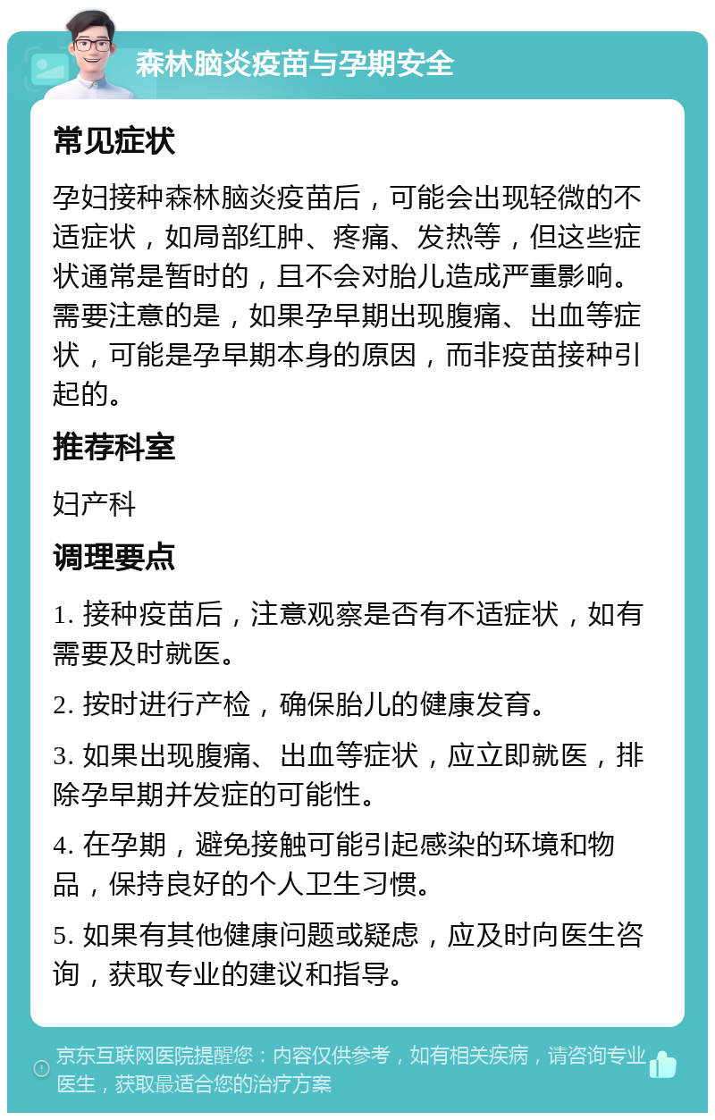 森林脑炎疫苗与孕期安全 常见症状 孕妇接种森林脑炎疫苗后，可能会出现轻微的不适症状，如局部红肿、疼痛、发热等，但这些症状通常是暂时的，且不会对胎儿造成严重影响。需要注意的是，如果孕早期出现腹痛、出血等症状，可能是孕早期本身的原因，而非疫苗接种引起的。 推荐科室 妇产科 调理要点 1. 接种疫苗后，注意观察是否有不适症状，如有需要及时就医。 2. 按时进行产检，确保胎儿的健康发育。 3. 如果出现腹痛、出血等症状，应立即就医，排除孕早期并发症的可能性。 4. 在孕期，避免接触可能引起感染的环境和物品，保持良好的个人卫生习惯。 5. 如果有其他健康问题或疑虑，应及时向医生咨询，获取专业的建议和指导。