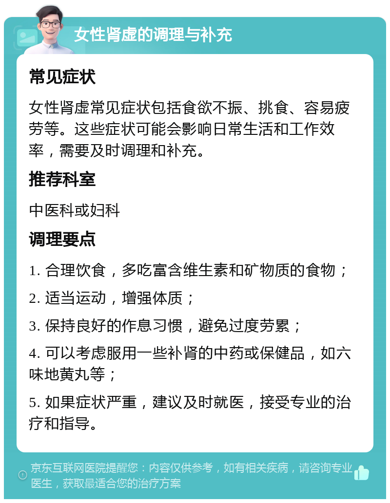 女性肾虚的调理与补充 常见症状 女性肾虚常见症状包括食欲不振、挑食、容易疲劳等。这些症状可能会影响日常生活和工作效率，需要及时调理和补充。 推荐科室 中医科或妇科 调理要点 1. 合理饮食，多吃富含维生素和矿物质的食物； 2. 适当运动，增强体质； 3. 保持良好的作息习惯，避免过度劳累； 4. 可以考虑服用一些补肾的中药或保健品，如六味地黄丸等； 5. 如果症状严重，建议及时就医，接受专业的治疗和指导。