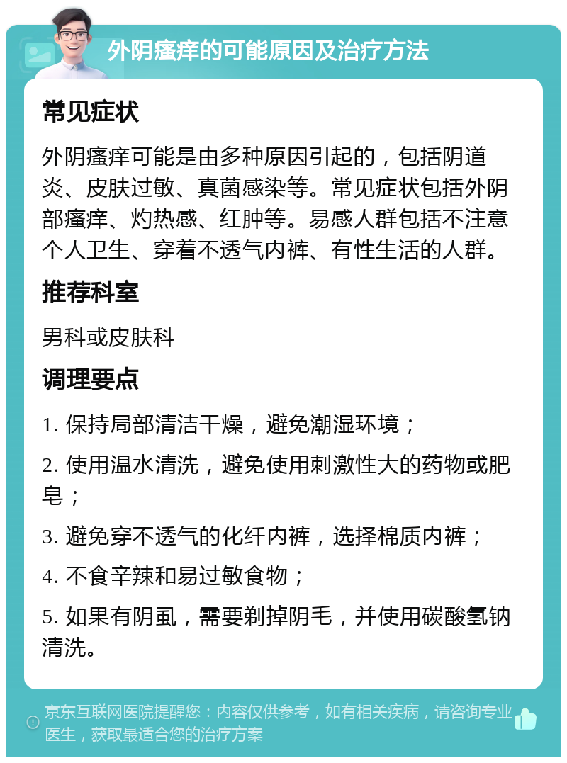 外阴瘙痒的可能原因及治疗方法 常见症状 外阴瘙痒可能是由多种原因引起的，包括阴道炎、皮肤过敏、真菌感染等。常见症状包括外阴部瘙痒、灼热感、红肿等。易感人群包括不注意个人卫生、穿着不透气内裤、有性生活的人群。 推荐科室 男科或皮肤科 调理要点 1. 保持局部清洁干燥，避免潮湿环境； 2. 使用温水清洗，避免使用刺激性大的药物或肥皂； 3. 避免穿不透气的化纤内裤，选择棉质内裤； 4. 不食辛辣和易过敏食物； 5. 如果有阴虱，需要剃掉阴毛，并使用碳酸氢钠清洗。