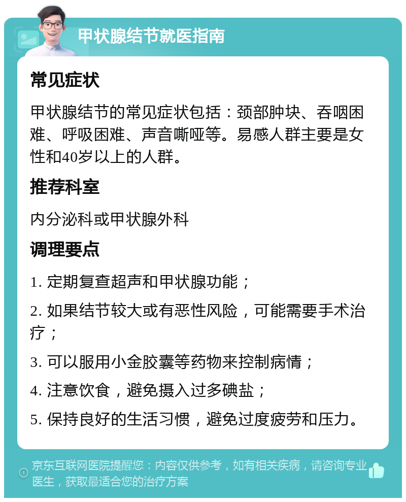 甲状腺结节就医指南 常见症状 甲状腺结节的常见症状包括：颈部肿块、吞咽困难、呼吸困难、声音嘶哑等。易感人群主要是女性和40岁以上的人群。 推荐科室 内分泌科或甲状腺外科 调理要点 1. 定期复查超声和甲状腺功能； 2. 如果结节较大或有恶性风险，可能需要手术治疗； 3. 可以服用小金胶囊等药物来控制病情； 4. 注意饮食，避免摄入过多碘盐； 5. 保持良好的生活习惯，避免过度疲劳和压力。