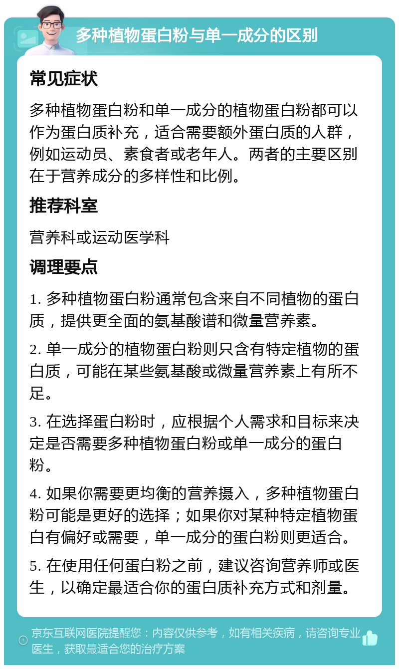 多种植物蛋白粉与单一成分的区别 常见症状 多种植物蛋白粉和单一成分的植物蛋白粉都可以作为蛋白质补充，适合需要额外蛋白质的人群，例如运动员、素食者或老年人。两者的主要区别在于营养成分的多样性和比例。 推荐科室 营养科或运动医学科 调理要点 1. 多种植物蛋白粉通常包含来自不同植物的蛋白质，提供更全面的氨基酸谱和微量营养素。 2. 单一成分的植物蛋白粉则只含有特定植物的蛋白质，可能在某些氨基酸或微量营养素上有所不足。 3. 在选择蛋白粉时，应根据个人需求和目标来决定是否需要多种植物蛋白粉或单一成分的蛋白粉。 4. 如果你需要更均衡的营养摄入，多种植物蛋白粉可能是更好的选择；如果你对某种特定植物蛋白有偏好或需要，单一成分的蛋白粉则更适合。 5. 在使用任何蛋白粉之前，建议咨询营养师或医生，以确定最适合你的蛋白质补充方式和剂量。