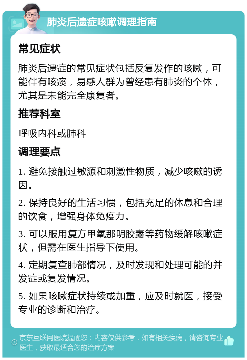 肺炎后遗症咳嗽调理指南 常见症状 肺炎后遗症的常见症状包括反复发作的咳嗽，可能伴有咳痰，易感人群为曾经患有肺炎的个体，尤其是未能完全康复者。 推荐科室 呼吸内科或肺科 调理要点 1. 避免接触过敏源和刺激性物质，减少咳嗽的诱因。 2. 保持良好的生活习惯，包括充足的休息和合理的饮食，增强身体免疫力。 3. 可以服用复方甲氧那明胶囊等药物缓解咳嗽症状，但需在医生指导下使用。 4. 定期复查肺部情况，及时发现和处理可能的并发症或复发情况。 5. 如果咳嗽症状持续或加重，应及时就医，接受专业的诊断和治疗。