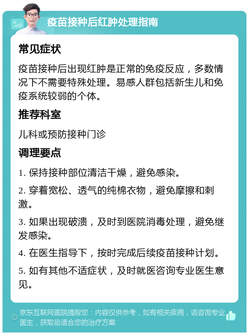 疫苗接种后红肿处理指南 常见症状 疫苗接种后出现红肿是正常的免疫反应，多数情况下不需要特殊处理。易感人群包括新生儿和免疫系统较弱的个体。 推荐科室 儿科或预防接种门诊 调理要点 1. 保持接种部位清洁干燥，避免感染。 2. 穿着宽松、透气的纯棉衣物，避免摩擦和刺激。 3. 如果出现破溃，及时到医院消毒处理，避免继发感染。 4. 在医生指导下，按时完成后续疫苗接种计划。 5. 如有其他不适症状，及时就医咨询专业医生意见。