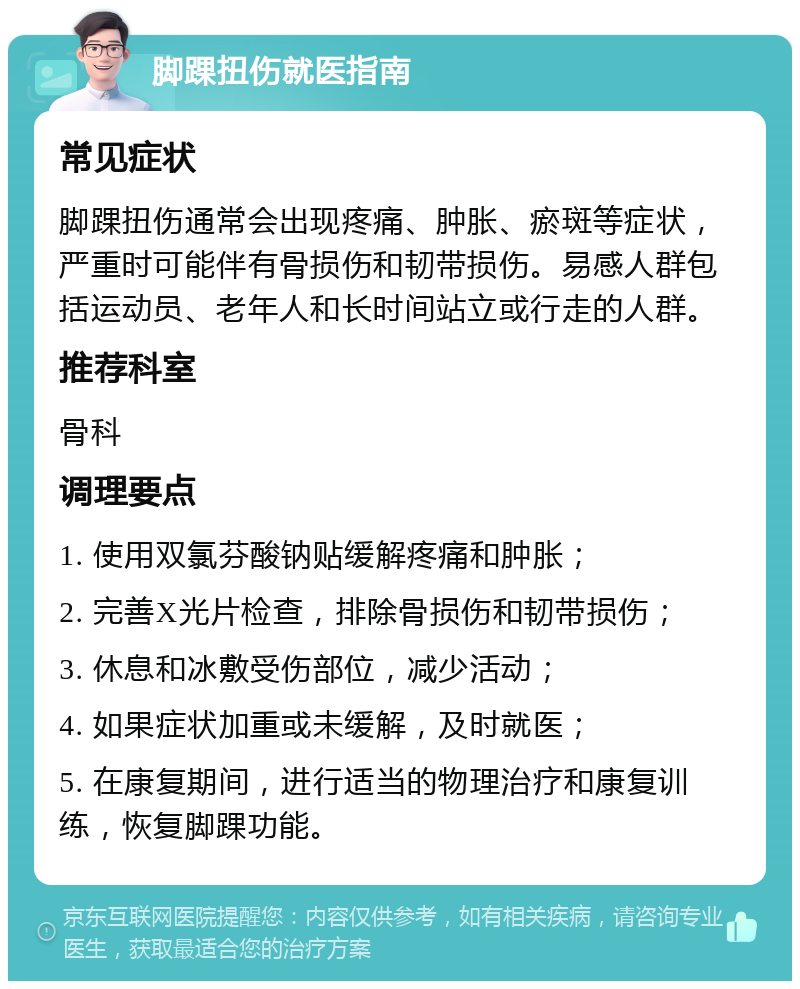 脚踝扭伤就医指南 常见症状 脚踝扭伤通常会出现疼痛、肿胀、瘀斑等症状，严重时可能伴有骨损伤和韧带损伤。易感人群包括运动员、老年人和长时间站立或行走的人群。 推荐科室 骨科 调理要点 1. 使用双氯芬酸钠贴缓解疼痛和肿胀； 2. 完善X光片检查，排除骨损伤和韧带损伤； 3. 休息和冰敷受伤部位，减少活动； 4. 如果症状加重或未缓解，及时就医； 5. 在康复期间，进行适当的物理治疗和康复训练，恢复脚踝功能。