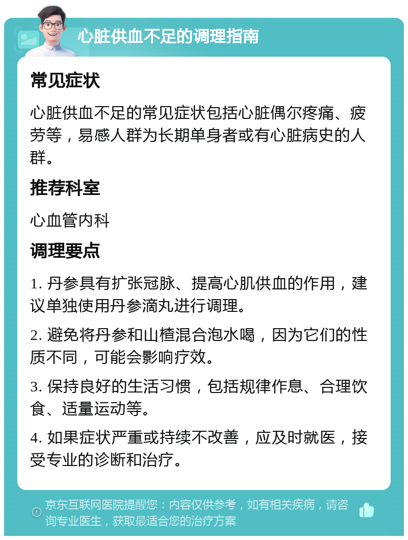 心脏供血不足的调理指南 常见症状 心脏供血不足的常见症状包括心脏偶尔疼痛、疲劳等，易感人群为长期单身者或有心脏病史的人群。 推荐科室 心血管内科 调理要点 1. 丹参具有扩张冠脉、提高心肌供血的作用，建议单独使用丹参滴丸进行调理。 2. 避免将丹参和山楂混合泡水喝，因为它们的性质不同，可能会影响疗效。 3. 保持良好的生活习惯，包括规律作息、合理饮食、适量运动等。 4. 如果症状严重或持续不改善，应及时就医，接受专业的诊断和治疗。