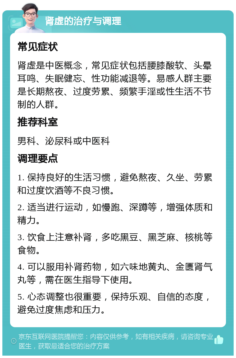 肾虚的治疗与调理 常见症状 肾虚是中医概念，常见症状包括腰膝酸软、头晕耳鸣、失眠健忘、性功能减退等。易感人群主要是长期熬夜、过度劳累、频繁手淫或性生活不节制的人群。 推荐科室 男科、泌尿科或中医科 调理要点 1. 保持良好的生活习惯，避免熬夜、久坐、劳累和过度饮酒等不良习惯。 2. 适当进行运动，如慢跑、深蹲等，增强体质和精力。 3. 饮食上注意补肾，多吃黑豆、黑芝麻、核桃等食物。 4. 可以服用补肾药物，如六味地黄丸、金匮肾气丸等，需在医生指导下使用。 5. 心态调整也很重要，保持乐观、自信的态度，避免过度焦虑和压力。