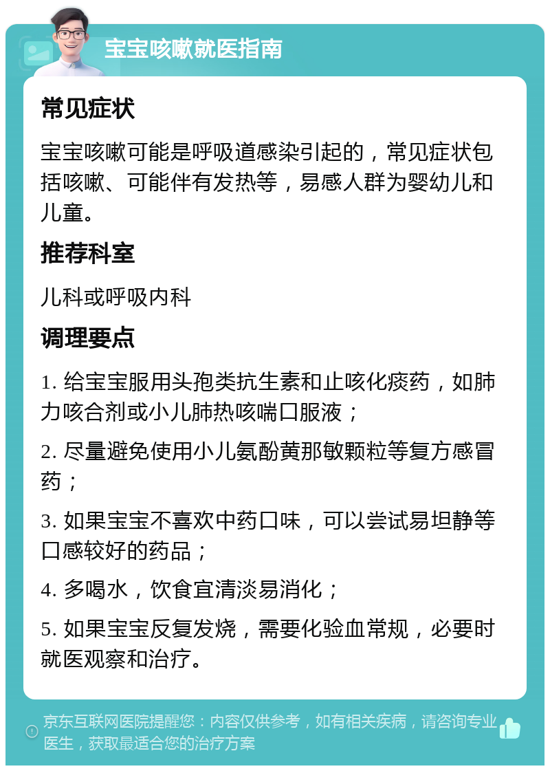 宝宝咳嗽就医指南 常见症状 宝宝咳嗽可能是呼吸道感染引起的，常见症状包括咳嗽、可能伴有发热等，易感人群为婴幼儿和儿童。 推荐科室 儿科或呼吸内科 调理要点 1. 给宝宝服用头孢类抗生素和止咳化痰药，如肺力咳合剂或小儿肺热咳喘口服液； 2. 尽量避免使用小儿氨酚黄那敏颗粒等复方感冒药； 3. 如果宝宝不喜欢中药口味，可以尝试易坦静等口感较好的药品； 4. 多喝水，饮食宜清淡易消化； 5. 如果宝宝反复发烧，需要化验血常规，必要时就医观察和治疗。