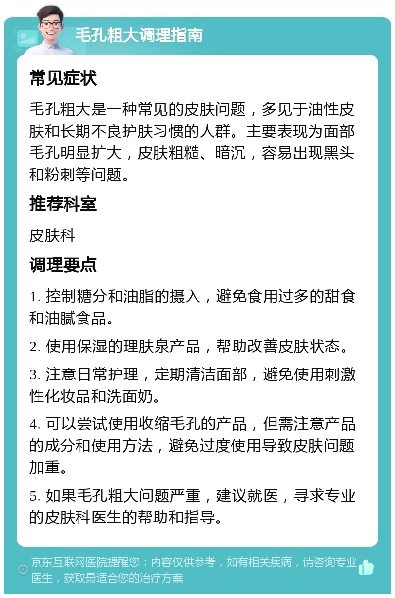 毛孔粗大调理指南 常见症状 毛孔粗大是一种常见的皮肤问题，多见于油性皮肤和长期不良护肤习惯的人群。主要表现为面部毛孔明显扩大，皮肤粗糙、暗沉，容易出现黑头和粉刺等问题。 推荐科室 皮肤科 调理要点 1. 控制糖分和油脂的摄入，避免食用过多的甜食和油腻食品。 2. 使用保湿的理肤泉产品，帮助改善皮肤状态。 3. 注意日常护理，定期清洁面部，避免使用刺激性化妆品和洗面奶。 4. 可以尝试使用收缩毛孔的产品，但需注意产品的成分和使用方法，避免过度使用导致皮肤问题加重。 5. 如果毛孔粗大问题严重，建议就医，寻求专业的皮肤科医生的帮助和指导。