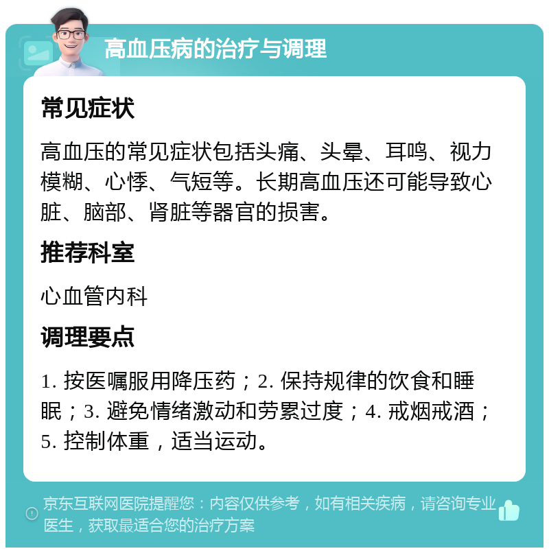 高血压病的治疗与调理 常见症状 高血压的常见症状包括头痛、头晕、耳鸣、视力模糊、心悸、气短等。长期高血压还可能导致心脏、脑部、肾脏等器官的损害。 推荐科室 心血管内科 调理要点 1. 按医嘱服用降压药；2. 保持规律的饮食和睡眠；3. 避免情绪激动和劳累过度；4. 戒烟戒酒；5. 控制体重，适当运动。