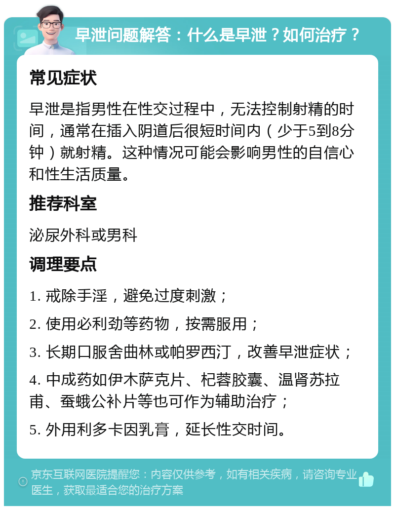 早泄问题解答：什么是早泄？如何治疗？ 常见症状 早泄是指男性在性交过程中，无法控制射精的时间，通常在插入阴道后很短时间内（少于5到8分钟）就射精。这种情况可能会影响男性的自信心和性生活质量。 推荐科室 泌尿外科或男科 调理要点 1. 戒除手淫，避免过度刺激； 2. 使用必利劲等药物，按需服用； 3. 长期口服舍曲林或帕罗西汀，改善早泄症状； 4. 中成药如伊木萨克片、杞蓉胶囊、温肾苏拉甫、蚕蛾公补片等也可作为辅助治疗； 5. 外用利多卡因乳膏，延长性交时间。