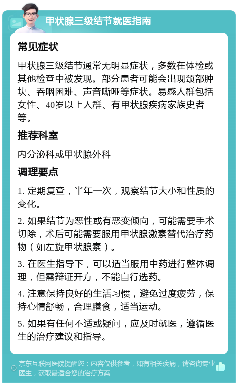 甲状腺三级结节就医指南 常见症状 甲状腺三级结节通常无明显症状，多数在体检或其他检查中被发现。部分患者可能会出现颈部肿块、吞咽困难、声音嘶哑等症状。易感人群包括女性、40岁以上人群、有甲状腺疾病家族史者等。 推荐科室 内分泌科或甲状腺外科 调理要点 1. 定期复查，半年一次，观察结节大小和性质的变化。 2. 如果结节为恶性或有恶变倾向，可能需要手术切除，术后可能需要服用甲状腺激素替代治疗药物（如左旋甲状腺素）。 3. 在医生指导下，可以适当服用中药进行整体调理，但需辩证开方，不能自行选药。 4. 注意保持良好的生活习惯，避免过度疲劳，保持心情舒畅，合理膳食，适当运动。 5. 如果有任何不适或疑问，应及时就医，遵循医生的治疗建议和指导。