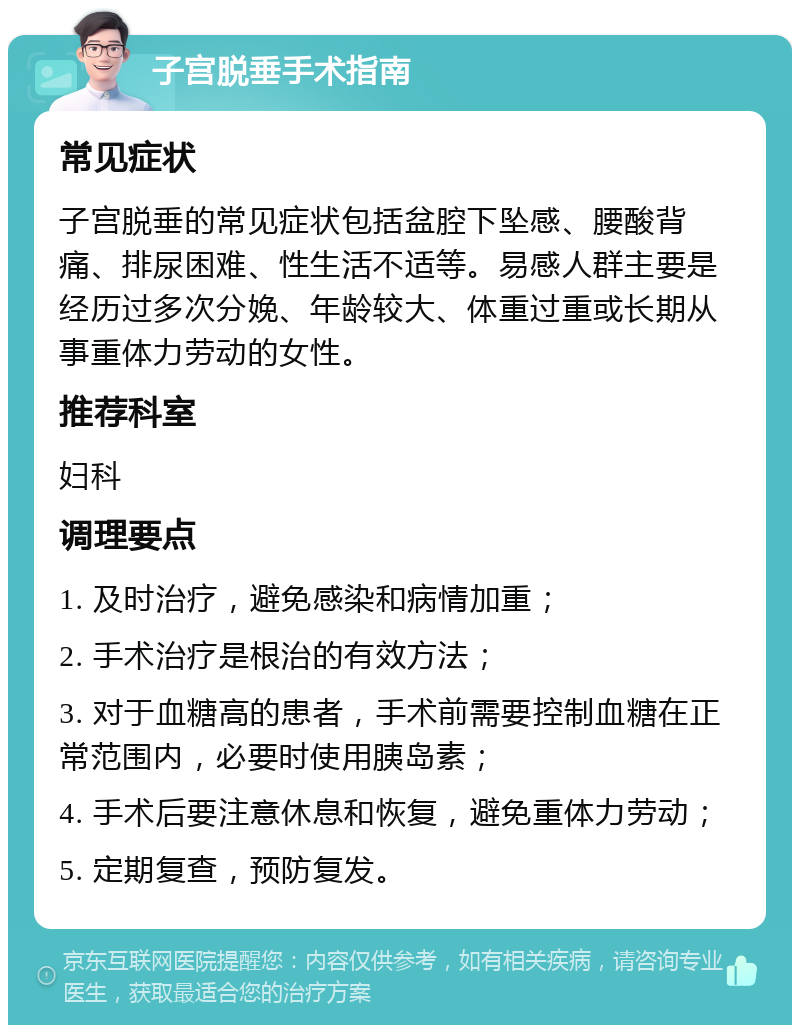 子宫脱垂手术指南 常见症状 子宫脱垂的常见症状包括盆腔下坠感、腰酸背痛、排尿困难、性生活不适等。易感人群主要是经历过多次分娩、年龄较大、体重过重或长期从事重体力劳动的女性。 推荐科室 妇科 调理要点 1. 及时治疗，避免感染和病情加重； 2. 手术治疗是根治的有效方法； 3. 对于血糖高的患者，手术前需要控制血糖在正常范围内，必要时使用胰岛素； 4. 手术后要注意休息和恢复，避免重体力劳动； 5. 定期复查，预防复发。