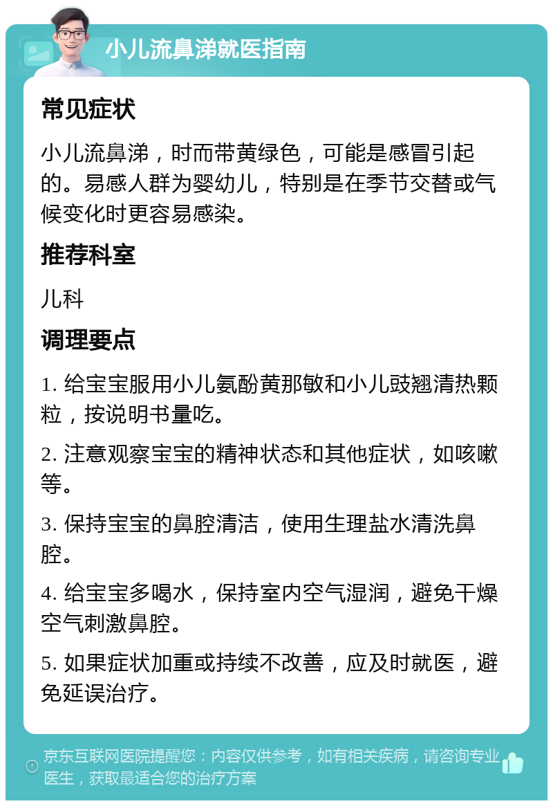 小儿流鼻涕就医指南 常见症状 小儿流鼻涕，时而带黄绿色，可能是感冒引起的。易感人群为婴幼儿，特别是在季节交替或气候变化时更容易感染。 推荐科室 儿科 调理要点 1. 给宝宝服用小儿氨酚黄那敏和小儿豉翘清热颗粒，按说明书量吃。 2. 注意观察宝宝的精神状态和其他症状，如咳嗽等。 3. 保持宝宝的鼻腔清洁，使用生理盐水清洗鼻腔。 4. 给宝宝多喝水，保持室内空气湿润，避免干燥空气刺激鼻腔。 5. 如果症状加重或持续不改善，应及时就医，避免延误治疗。