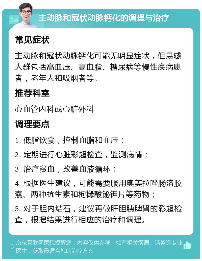 主动脉和冠状动脉钙化的调理与治疗 常见症状 主动脉和冠状动脉钙化可能无明显症状，但易感人群包括高血压、高血脂、糖尿病等慢性疾病患者，老年人和吸烟者等。 推荐科室 心血管内科或心脏外科 调理要点 1. 低脂饮食，控制血脂和血压； 2. 定期进行心脏彩超检查，监测病情； 3. 治疗贫血，改善血液循环； 4. 根据医生建议，可能需要服用奥美拉唑肠溶胶囊、两种抗生素和枸橼酸铋钾片等药物； 5. 对于胆内结石，建议再做肝胆胰脾肾的彩超检查，根据结果进行相应的治疗和调理。