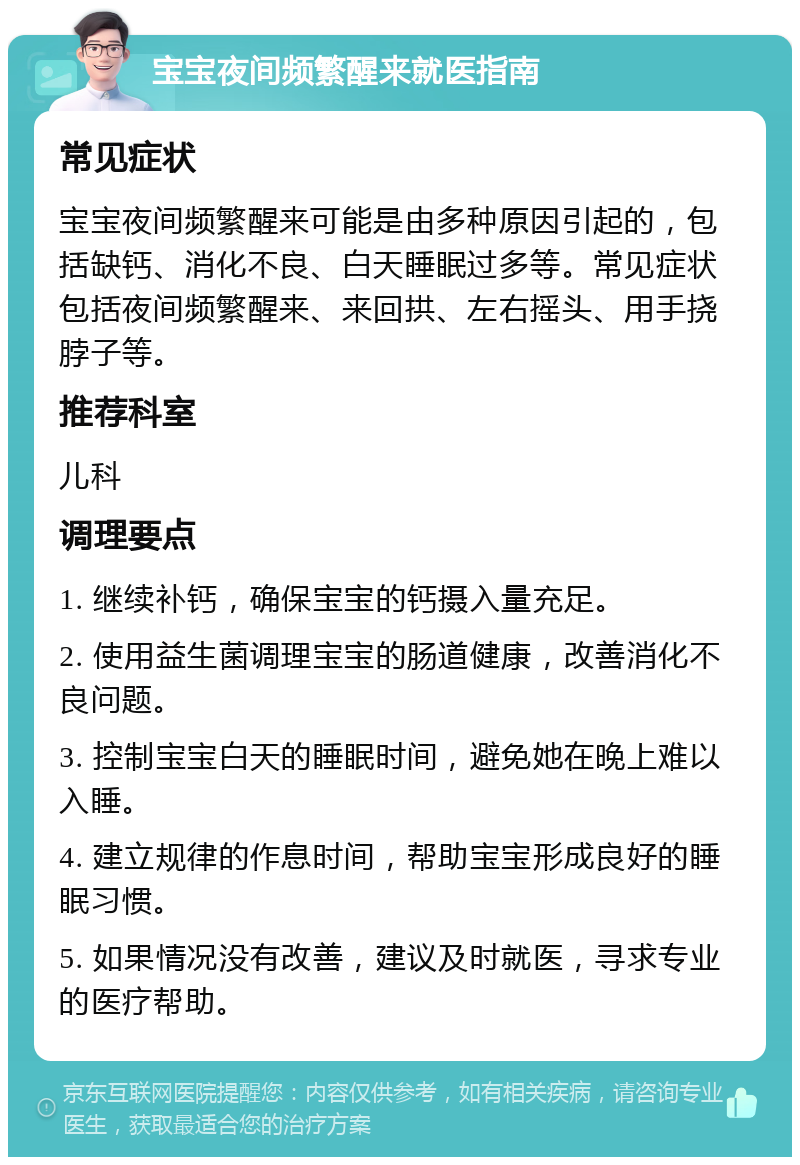 宝宝夜间频繁醒来就医指南 常见症状 宝宝夜间频繁醒来可能是由多种原因引起的，包括缺钙、消化不良、白天睡眠过多等。常见症状包括夜间频繁醒来、来回拱、左右摇头、用手挠脖子等。 推荐科室 儿科 调理要点 1. 继续补钙，确保宝宝的钙摄入量充足。 2. 使用益生菌调理宝宝的肠道健康，改善消化不良问题。 3. 控制宝宝白天的睡眠时间，避免她在晚上难以入睡。 4. 建立规律的作息时间，帮助宝宝形成良好的睡眠习惯。 5. 如果情况没有改善，建议及时就医，寻求专业的医疗帮助。