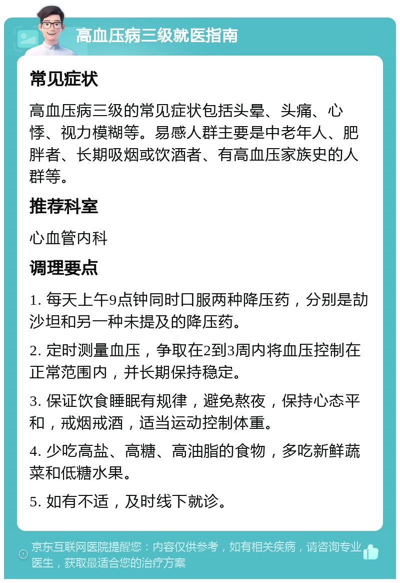 高血压病三级就医指南 常见症状 高血压病三级的常见症状包括头晕、头痛、心悸、视力模糊等。易感人群主要是中老年人、肥胖者、长期吸烟或饮酒者、有高血压家族史的人群等。 推荐科室 心血管内科 调理要点 1. 每天上午9点钟同时口服两种降压药，分别是劼沙坦和另一种未提及的降压药。 2. 定时测量血压，争取在2到3周内将血压控制在正常范围内，并长期保持稳定。 3. 保证饮食睡眠有规律，避免熬夜，保持心态平和，戒烟戒酒，适当运动控制体重。 4. 少吃高盐、高糖、高油脂的食物，多吃新鲜蔬菜和低糖水果。 5. 如有不适，及时线下就诊。