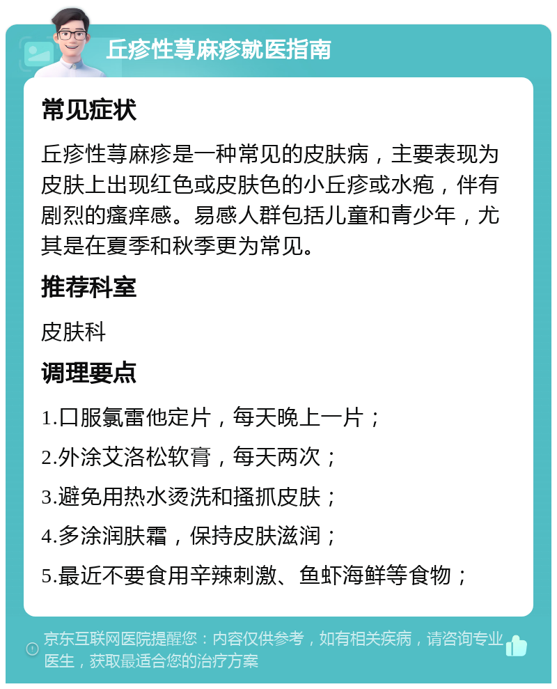 丘疹性荨麻疹就医指南 常见症状 丘疹性荨麻疹是一种常见的皮肤病，主要表现为皮肤上出现红色或皮肤色的小丘疹或水疱，伴有剧烈的瘙痒感。易感人群包括儿童和青少年，尤其是在夏季和秋季更为常见。 推荐科室 皮肤科 调理要点 1.口服氯雷他定片，每天晚上一片； 2.外涂艾洛松软膏，每天两次； 3.避免用热水烫洗和搔抓皮肤； 4.多涂润肤霜，保持皮肤滋润； 5.最近不要食用辛辣刺激、鱼虾海鲜等食物；