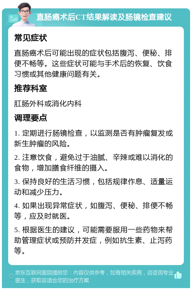 直肠癌术后CT结果解读及肠镜检查建议 常见症状 直肠癌术后可能出现的症状包括腹泻、便秘、排便不畅等。这些症状可能与手术后的恢复、饮食习惯或其他健康问题有关。 推荐科室 肛肠外科或消化内科 调理要点 1. 定期进行肠镜检查，以监测是否有肿瘤复发或新生肿瘤的风险。 2. 注意饮食，避免过于油腻、辛辣或难以消化的食物，增加膳食纤维的摄入。 3. 保持良好的生活习惯，包括规律作息、适量运动和减少压力。 4. 如果出现异常症状，如腹泻、便秘、排便不畅等，应及时就医。 5. 根据医生的建议，可能需要服用一些药物来帮助管理症状或预防并发症，例如抗生素、止泻药等。