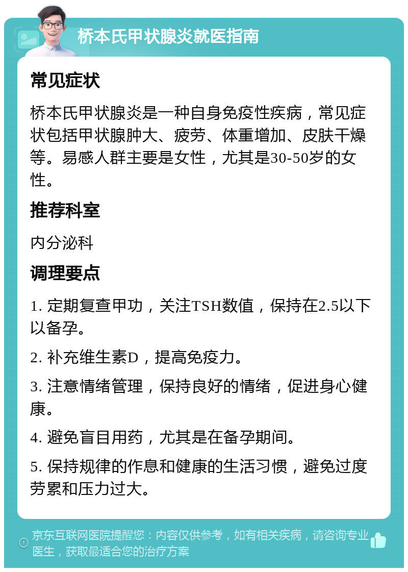 桥本氏甲状腺炎就医指南 常见症状 桥本氏甲状腺炎是一种自身免疫性疾病，常见症状包括甲状腺肿大、疲劳、体重增加、皮肤干燥等。易感人群主要是女性，尤其是30-50岁的女性。 推荐科室 内分泌科 调理要点 1. 定期复查甲功，关注TSH数值，保持在2.5以下以备孕。 2. 补充维生素D，提高免疫力。 3. 注意情绪管理，保持良好的情绪，促进身心健康。 4. 避免盲目用药，尤其是在备孕期间。 5. 保持规律的作息和健康的生活习惯，避免过度劳累和压力过大。