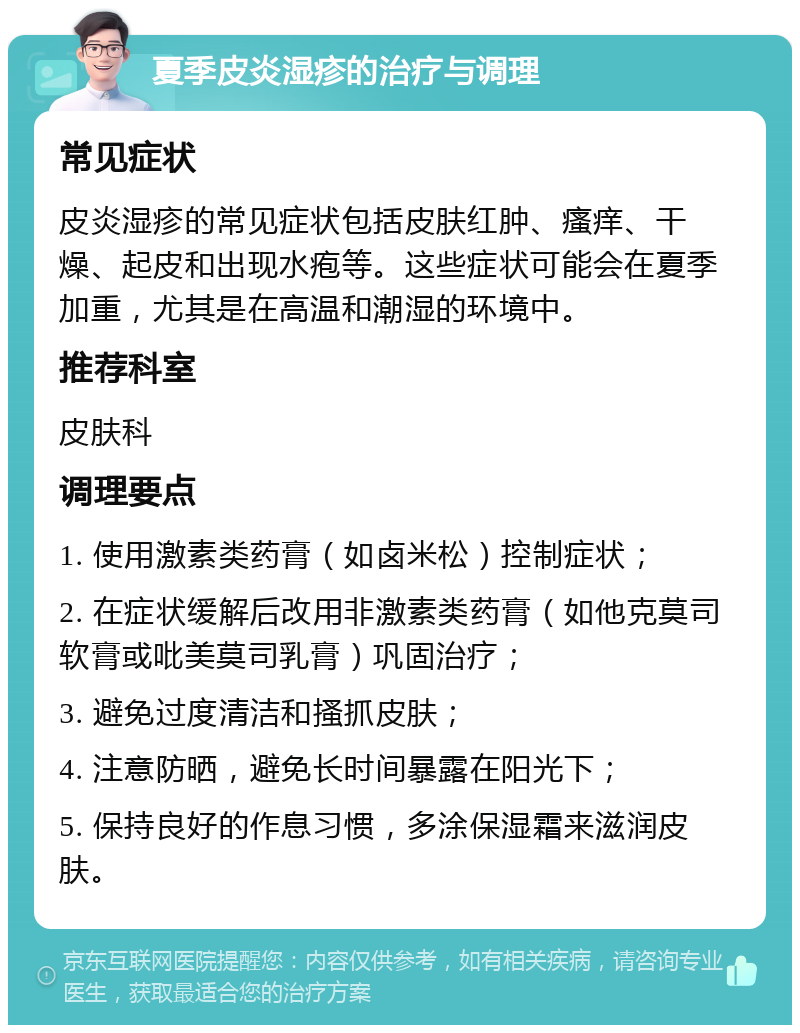 夏季皮炎湿疹的治疗与调理 常见症状 皮炎湿疹的常见症状包括皮肤红肿、瘙痒、干燥、起皮和出现水疱等。这些症状可能会在夏季加重，尤其是在高温和潮湿的环境中。 推荐科室 皮肤科 调理要点 1. 使用激素类药膏（如卤米松）控制症状； 2. 在症状缓解后改用非激素类药膏（如他克莫司软膏或吡美莫司乳膏）巩固治疗； 3. 避免过度清洁和搔抓皮肤； 4. 注意防晒，避免长时间暴露在阳光下； 5. 保持良好的作息习惯，多涂保湿霜来滋润皮肤。