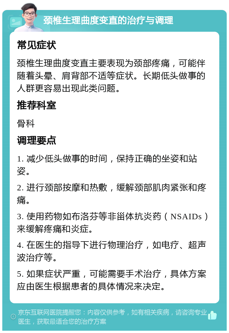 颈椎生理曲度变直的治疗与调理 常见症状 颈椎生理曲度变直主要表现为颈部疼痛，可能伴随着头晕、肩背部不适等症状。长期低头做事的人群更容易出现此类问题。 推荐科室 骨科 调理要点 1. 减少低头做事的时间，保持正确的坐姿和站姿。 2. 进行颈部按摩和热敷，缓解颈部肌肉紧张和疼痛。 3. 使用药物如布洛芬等非甾体抗炎药（NSAIDs）来缓解疼痛和炎症。 4. 在医生的指导下进行物理治疗，如电疗、超声波治疗等。 5. 如果症状严重，可能需要手术治疗，具体方案应由医生根据患者的具体情况来决定。