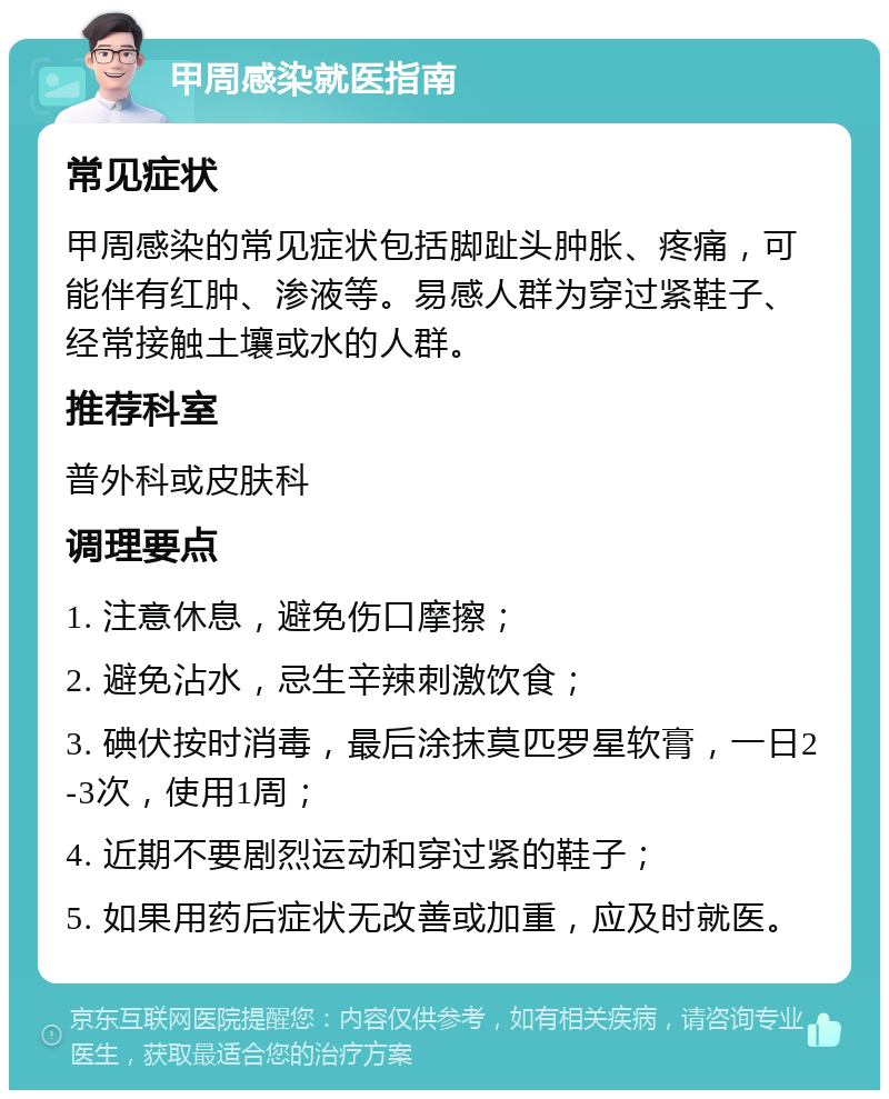 甲周感染就医指南 常见症状 甲周感染的常见症状包括脚趾头肿胀、疼痛，可能伴有红肿、渗液等。易感人群为穿过紧鞋子、经常接触土壤或水的人群。 推荐科室 普外科或皮肤科 调理要点 1. 注意休息，避免伤口摩擦； 2. 避免沾水，忌生辛辣刺激饮食； 3. 碘伏按时消毒，最后涂抹莫匹罗星软膏，一日2-3次，使用1周； 4. 近期不要剧烈运动和穿过紧的鞋子； 5. 如果用药后症状无改善或加重，应及时就医。