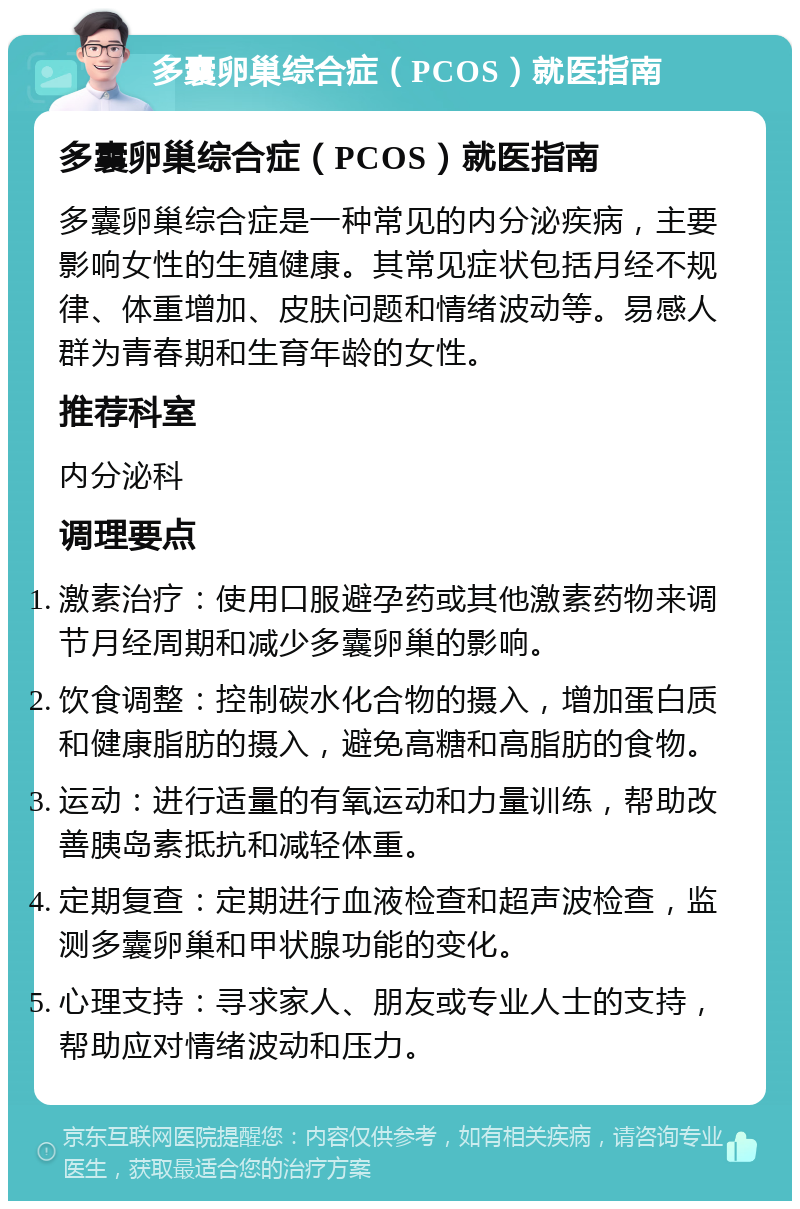 多囊卵巢综合症（PCOS）就医指南 多囊卵巢综合症（PCOS）就医指南 多囊卵巢综合症是一种常见的内分泌疾病，主要影响女性的生殖健康。其常见症状包括月经不规律、体重增加、皮肤问题和情绪波动等。易感人群为青春期和生育年龄的女性。 推荐科室 内分泌科 调理要点 激素治疗：使用口服避孕药或其他激素药物来调节月经周期和减少多囊卵巢的影响。 饮食调整：控制碳水化合物的摄入，增加蛋白质和健康脂肪的摄入，避免高糖和高脂肪的食物。 运动：进行适量的有氧运动和力量训练，帮助改善胰岛素抵抗和减轻体重。 定期复查：定期进行血液检查和超声波检查，监测多囊卵巢和甲状腺功能的变化。 心理支持：寻求家人、朋友或专业人士的支持，帮助应对情绪波动和压力。