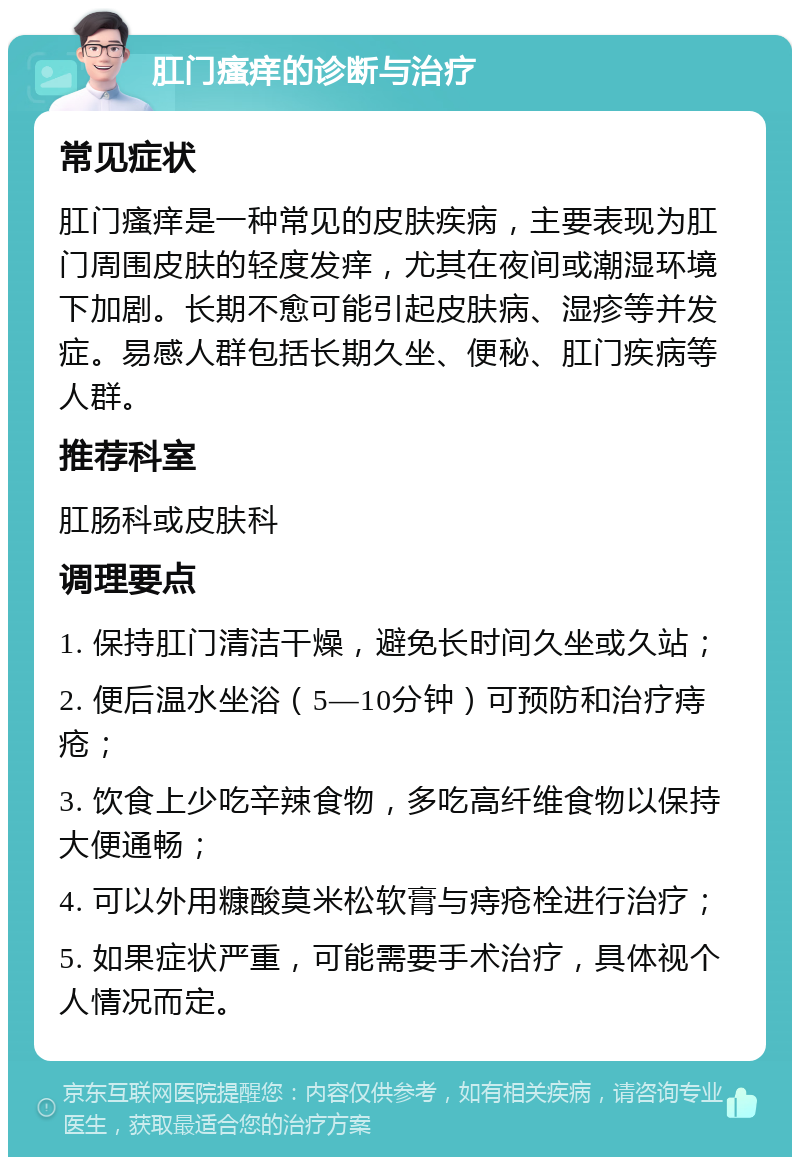 肛门瘙痒的诊断与治疗 常见症状 肛门瘙痒是一种常见的皮肤疾病，主要表现为肛门周围皮肤的轻度发痒，尤其在夜间或潮湿环境下加剧。长期不愈可能引起皮肤病、湿疹等并发症。易感人群包括长期久坐、便秘、肛门疾病等人群。 推荐科室 肛肠科或皮肤科 调理要点 1. 保持肛门清洁干燥，避免长时间久坐或久站； 2. 便后温水坐浴（5—10分钟）可预防和治疗痔疮； 3. 饮食上少吃辛辣食物，多吃高纤维食物以保持大便通畅； 4. 可以外用糠酸莫米松软膏与痔疮栓进行治疗； 5. 如果症状严重，可能需要手术治疗，具体视个人情况而定。