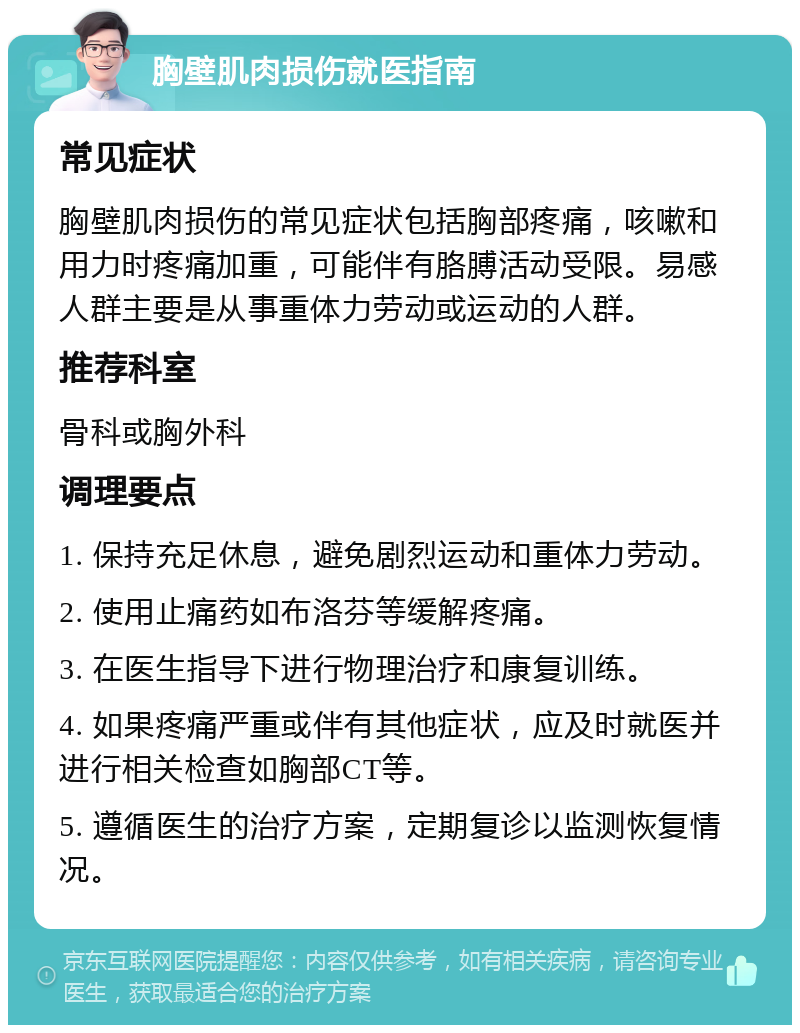 胸壁肌肉损伤就医指南 常见症状 胸壁肌肉损伤的常见症状包括胸部疼痛，咳嗽和用力时疼痛加重，可能伴有胳膊活动受限。易感人群主要是从事重体力劳动或运动的人群。 推荐科室 骨科或胸外科 调理要点 1. 保持充足休息，避免剧烈运动和重体力劳动。 2. 使用止痛药如布洛芬等缓解疼痛。 3. 在医生指导下进行物理治疗和康复训练。 4. 如果疼痛严重或伴有其他症状，应及时就医并进行相关检查如胸部CT等。 5. 遵循医生的治疗方案，定期复诊以监测恢复情况。