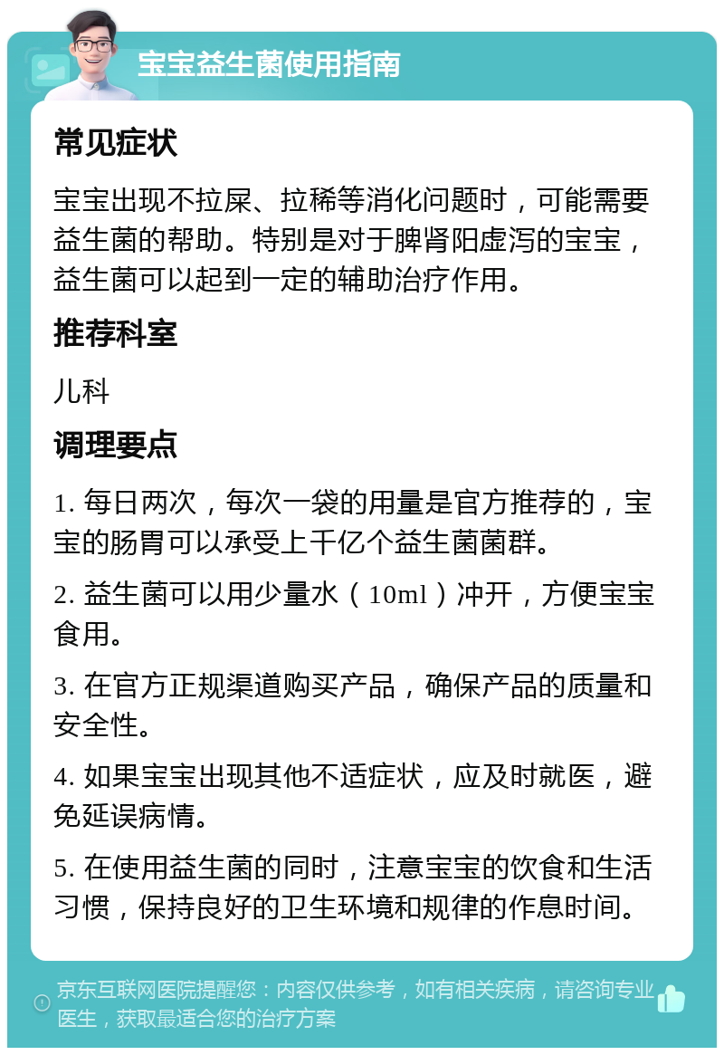 宝宝益生菌使用指南 常见症状 宝宝出现不拉屎、拉稀等消化问题时，可能需要益生菌的帮助。特别是对于脾肾阳虚泻的宝宝，益生菌可以起到一定的辅助治疗作用。 推荐科室 儿科 调理要点 1. 每日两次，每次一袋的用量是官方推荐的，宝宝的肠胃可以承受上千亿个益生菌菌群。 2. 益生菌可以用少量水（10ml）冲开，方便宝宝食用。 3. 在官方正规渠道购买产品，确保产品的质量和安全性。 4. 如果宝宝出现其他不适症状，应及时就医，避免延误病情。 5. 在使用益生菌的同时，注意宝宝的饮食和生活习惯，保持良好的卫生环境和规律的作息时间。