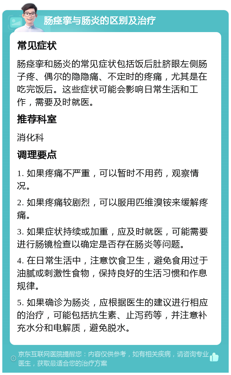 肠痉挛与肠炎的区别及治疗 常见症状 肠痉挛和肠炎的常见症状包括饭后肚脐眼左侧肠子疼、偶尔的隐隐痛、不定时的疼痛，尤其是在吃完饭后。这些症状可能会影响日常生活和工作，需要及时就医。 推荐科室 消化科 调理要点 1. 如果疼痛不严重，可以暂时不用药，观察情况。 2. 如果疼痛较剧烈，可以服用匹维溴铵来缓解疼痛。 3. 如果症状持续或加重，应及时就医，可能需要进行肠镜检查以确定是否存在肠炎等问题。 4. 在日常生活中，注意饮食卫生，避免食用过于油腻或刺激性食物，保持良好的生活习惯和作息规律。 5. 如果确诊为肠炎，应根据医生的建议进行相应的治疗，可能包括抗生素、止泻药等，并注意补充水分和电解质，避免脱水。