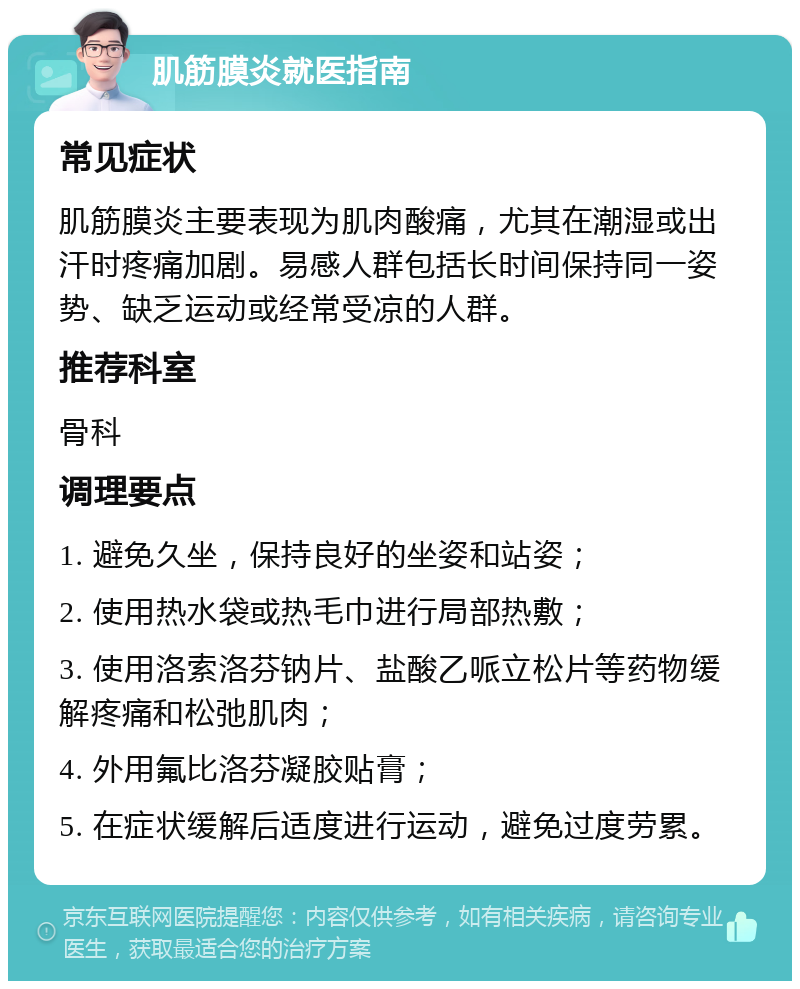 肌筋膜炎就医指南 常见症状 肌筋膜炎主要表现为肌肉酸痛，尤其在潮湿或出汗时疼痛加剧。易感人群包括长时间保持同一姿势、缺乏运动或经常受凉的人群。 推荐科室 骨科 调理要点 1. 避免久坐，保持良好的坐姿和站姿； 2. 使用热水袋或热毛巾进行局部热敷； 3. 使用洛索洛芬钠片、盐酸乙哌立松片等药物缓解疼痛和松弛肌肉； 4. 外用氟比洛芬凝胶贴膏； 5. 在症状缓解后适度进行运动，避免过度劳累。