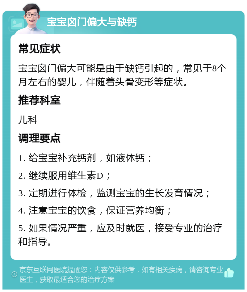 宝宝囟门偏大与缺钙 常见症状 宝宝囟门偏大可能是由于缺钙引起的，常见于8个月左右的婴儿，伴随着头骨变形等症状。 推荐科室 儿科 调理要点 1. 给宝宝补充钙剂，如液体钙； 2. 继续服用维生素D； 3. 定期进行体检，监测宝宝的生长发育情况； 4. 注意宝宝的饮食，保证营养均衡； 5. 如果情况严重，应及时就医，接受专业的治疗和指导。