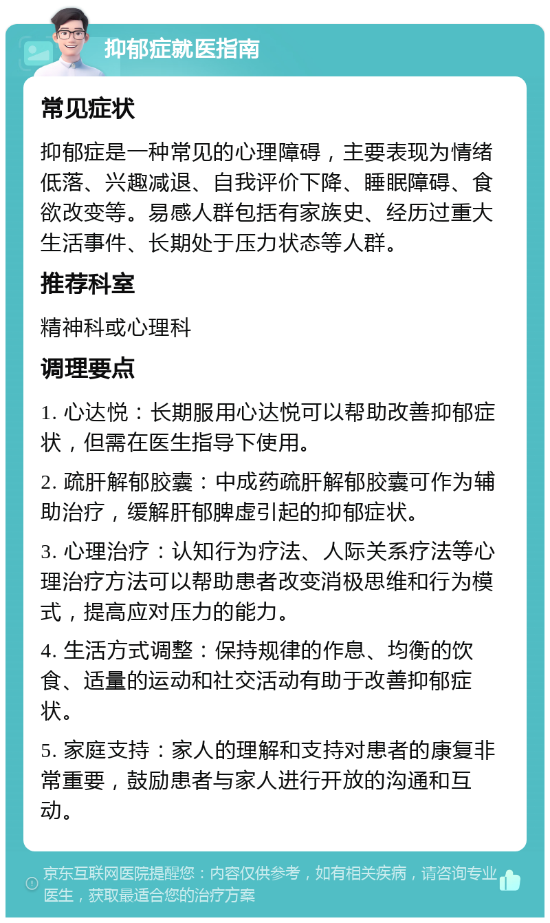 抑郁症就医指南 常见症状 抑郁症是一种常见的心理障碍，主要表现为情绪低落、兴趣减退、自我评价下降、睡眠障碍、食欲改变等。易感人群包括有家族史、经历过重大生活事件、长期处于压力状态等人群。 推荐科室 精神科或心理科 调理要点 1. 心达悦：长期服用心达悦可以帮助改善抑郁症状，但需在医生指导下使用。 2. 疏肝解郁胶囊：中成药疏肝解郁胶囊可作为辅助治疗，缓解肝郁脾虚引起的抑郁症状。 3. 心理治疗：认知行为疗法、人际关系疗法等心理治疗方法可以帮助患者改变消极思维和行为模式，提高应对压力的能力。 4. 生活方式调整：保持规律的作息、均衡的饮食、适量的运动和社交活动有助于改善抑郁症状。 5. 家庭支持：家人的理解和支持对患者的康复非常重要，鼓励患者与家人进行开放的沟通和互动。