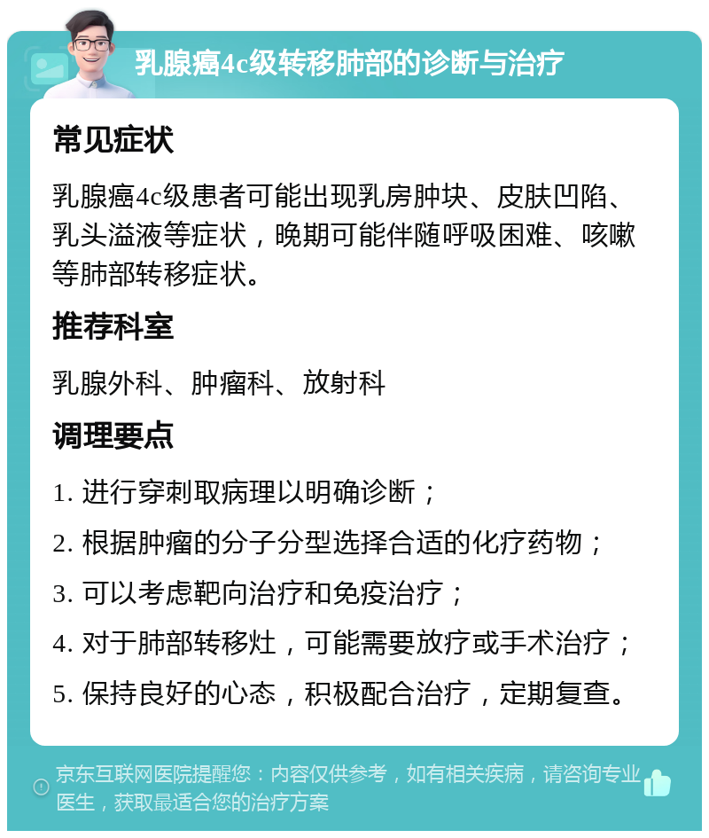 乳腺癌4c级转移肺部的诊断与治疗 常见症状 乳腺癌4c级患者可能出现乳房肿块、皮肤凹陷、乳头溢液等症状，晚期可能伴随呼吸困难、咳嗽等肺部转移症状。 推荐科室 乳腺外科、肿瘤科、放射科 调理要点 1. 进行穿刺取病理以明确诊断； 2. 根据肿瘤的分子分型选择合适的化疗药物； 3. 可以考虑靶向治疗和免疫治疗； 4. 对于肺部转移灶，可能需要放疗或手术治疗； 5. 保持良好的心态，积极配合治疗，定期复查。