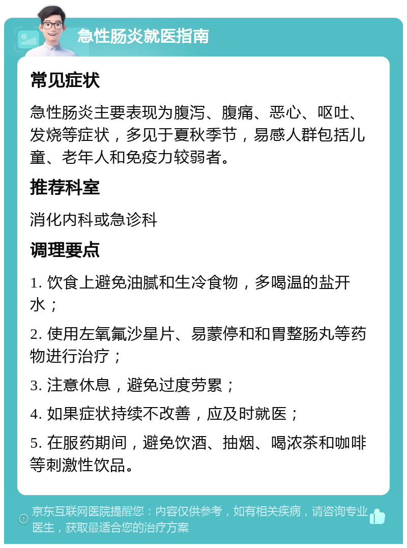 急性肠炎就医指南 常见症状 急性肠炎主要表现为腹泻、腹痛、恶心、呕吐、发烧等症状，多见于夏秋季节，易感人群包括儿童、老年人和免疫力较弱者。 推荐科室 消化内科或急诊科 调理要点 1. 饮食上避免油腻和生冷食物，多喝温的盐开水； 2. 使用左氧氟沙星片、易蒙停和和胃整肠丸等药物进行治疗； 3. 注意休息，避免过度劳累； 4. 如果症状持续不改善，应及时就医； 5. 在服药期间，避免饮酒、抽烟、喝浓茶和咖啡等刺激性饮品。