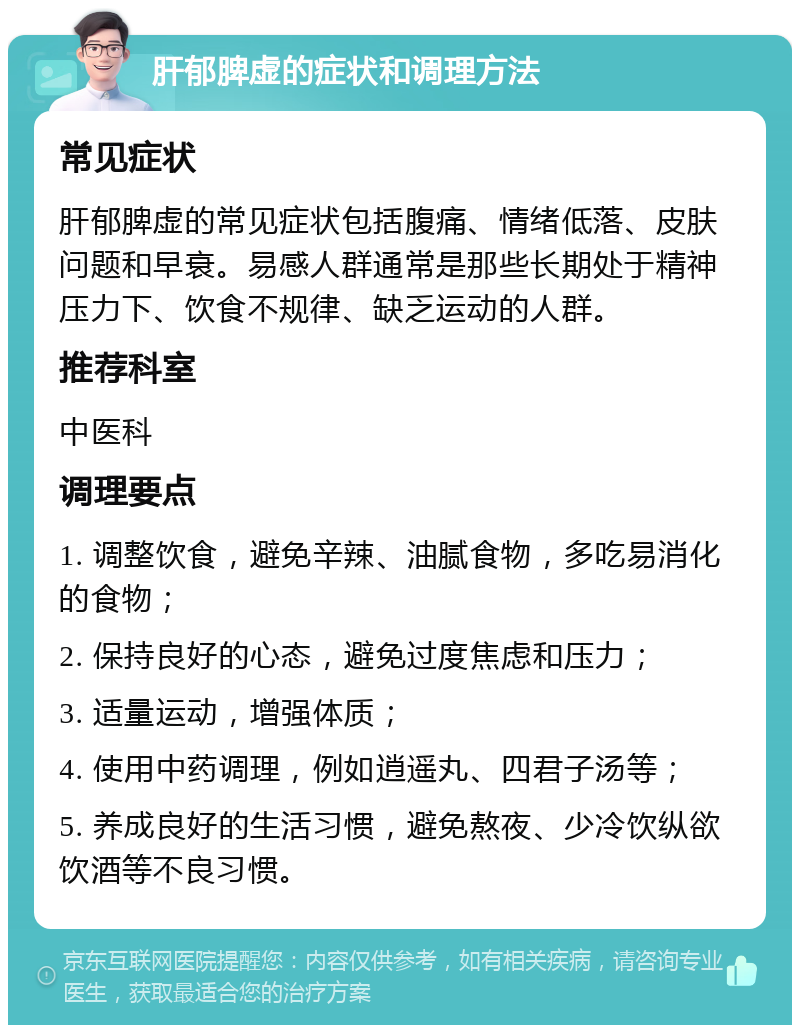 肝郁脾虚的症状和调理方法 常见症状 肝郁脾虚的常见症状包括腹痛、情绪低落、皮肤问题和早衰。易感人群通常是那些长期处于精神压力下、饮食不规律、缺乏运动的人群。 推荐科室 中医科 调理要点 1. 调整饮食，避免辛辣、油腻食物，多吃易消化的食物； 2. 保持良好的心态，避免过度焦虑和压力； 3. 适量运动，增强体质； 4. 使用中药调理，例如逍遥丸、四君子汤等； 5. 养成良好的生活习惯，避免熬夜、少冷饮纵欲饮酒等不良习惯。